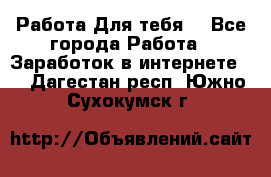 Работа Для тебя  - Все города Работа » Заработок в интернете   . Дагестан респ.,Южно-Сухокумск г.